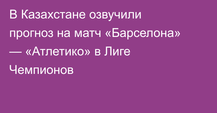 В Казахстане озвучили прогноз на матч «Барселона» — «Атлетико» в Лиге Чемпионов