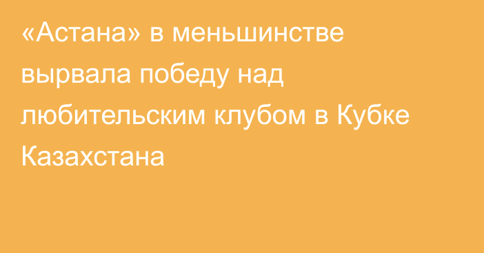 «Астана» в меньшинстве вырвала победу над любительским клубом в Кубке Казахстана