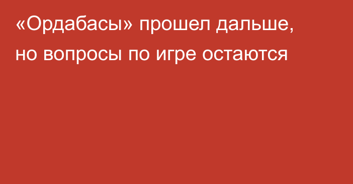 «Ордабасы» прошел дальше, но вопросы по игре остаются