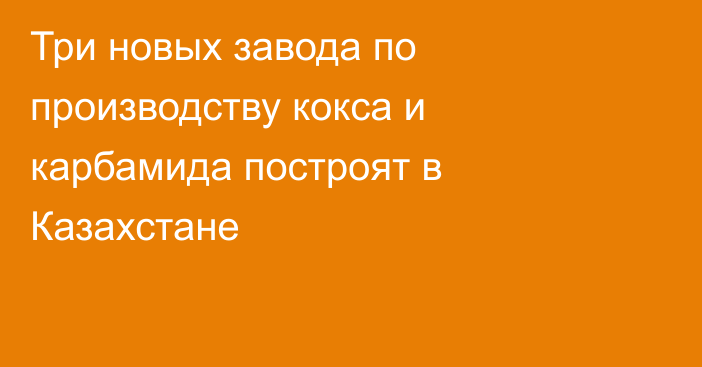 Три новых завода по производству кокса и карбамида построят в Казахстане