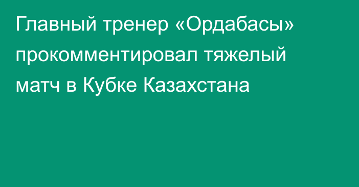 Главный тренер «Ордабасы» прокомментировал тяжелый матч в Кубке Казахстана