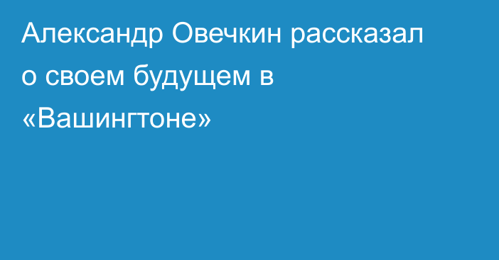 Александр Овечкин рассказал о своем будущем в «Вашингтоне»