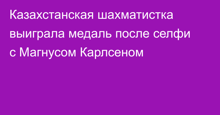 Казахстанская шахматистка выиграла медаль после селфи с Магнусом Карлсеном