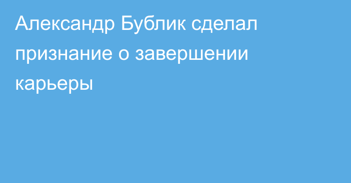Александр Бублик сделал признание о завершении карьеры