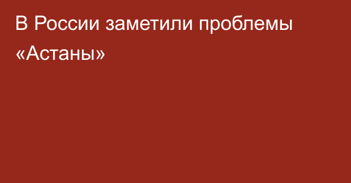 В России заметили проблемы «Астаны»