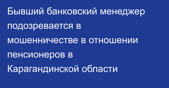 Бывший банковский менеджер подозревается в мошенничестве в отношении пенсионеров в Карагандинской области