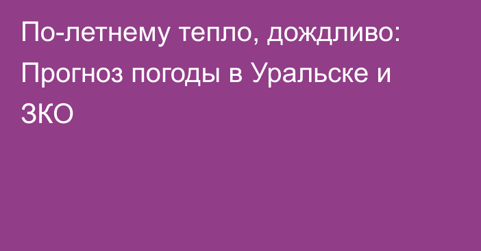 По-летнему тепло, дождливо: Прогноз погоды в Уральске и ЗКО