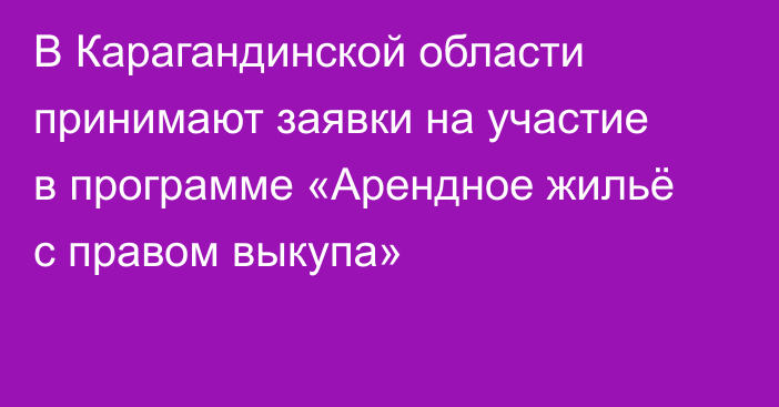 В Карагандинской области принимают заявки на участие в программе «Арендное жильё с правом выкупа»