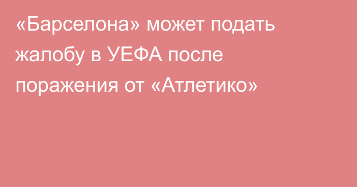 «Барселона» может подать жалобу в УЕФА после поражения от «Атлетико»