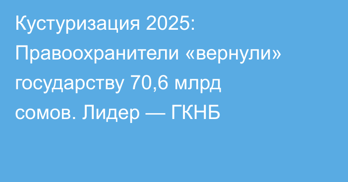 Кустуризация 2025: Правоохранители «вернули» государству 70,6 млрд сомов. Лидер — ГКНБ
