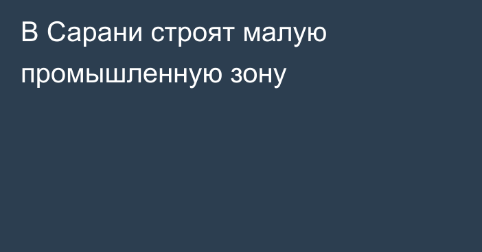 В Сарани строят малую промышленную зону