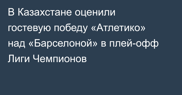 В Казахстане оценили гостевую победу «Атлетико» над «Барселоной» в плей-офф Лиги Чемпионов