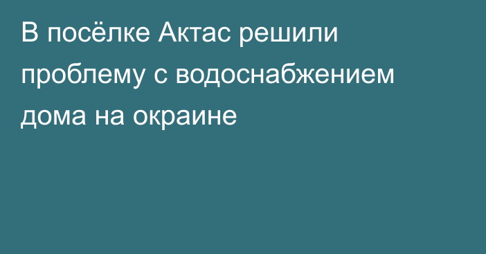 В посёлке Актас решили проблему с водоснабжением дома на окраине