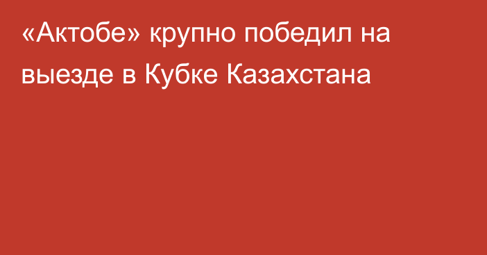 «Актобе» крупно победил на выезде в Кубке Казахстана