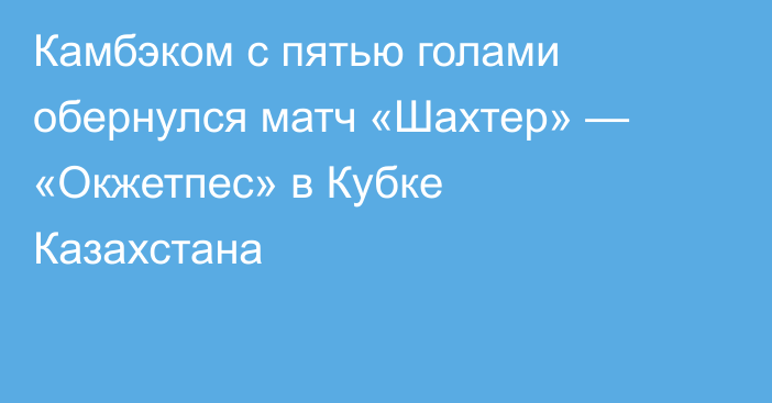 Камбэком с пятью голами обернулся матч «Шахтер» — «Окжетпес» в Кубке Казахстана