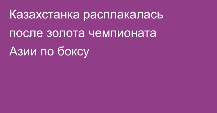 Казахстанка расплакалась после золота чемпионата Азии по боксу