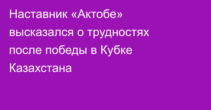Наставник «Актобе» высказался о трудностях после победы в Кубке Казахстана