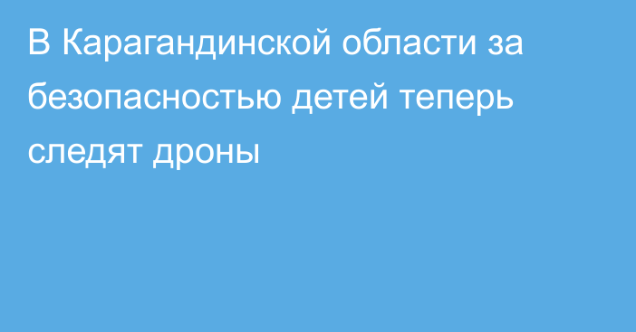 В Карагандинской области за безопасностью детей теперь следят дроны