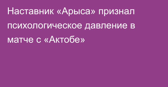 Наставник «Арыса» признал психологическое давление в матче с «Актобе»