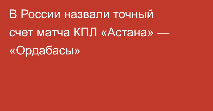 В России назвали точный счет матча КПЛ «Астана» — «Ордабасы»