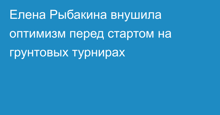 Елена Рыбакина внушила оптимизм перед стартом на грунтовых турнирах