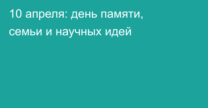 10 апреля: день памяти, семьи и научных идей
