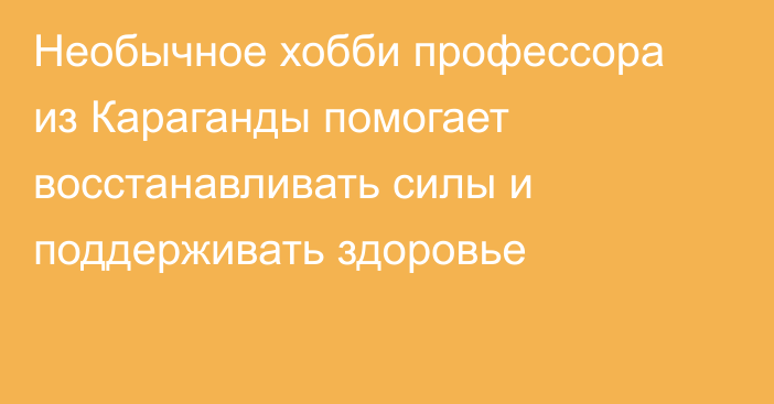 Необычное хобби профессора из Караганды помогает восстанавливать силы и поддерживать здоровье