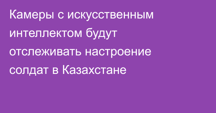 Камеры с искусственным интеллектом будут отслеживать настроение солдат в Казахстане