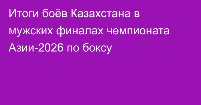 Итоги боёв Казахстана в мужских финалах чемпионата Азии-2026 по боксу