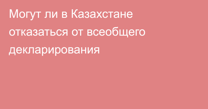 Могут ли в Казахстане отказаться от всеобщего декларирования