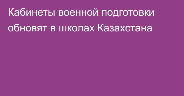 Кабинеты военной подготовки обновят в школах Казахстана