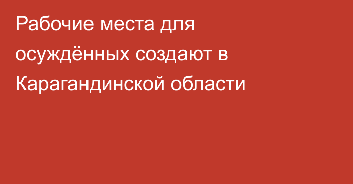 Рабочие места для осуждённых создают в Карагандинской области
