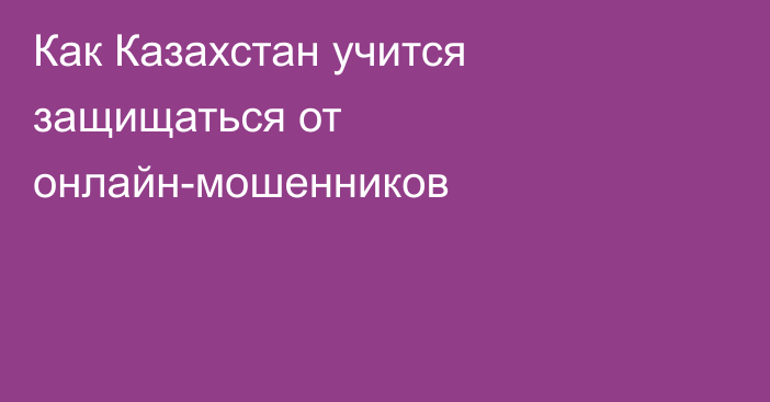 Как Казахстан учится защищаться от онлайн-мошенников