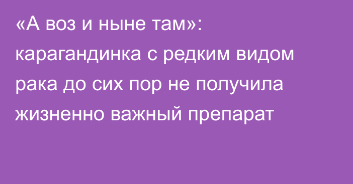 «А воз и ныне там»: карагандинка с редким видом рака до сих пор не получила жизненно важный препарат