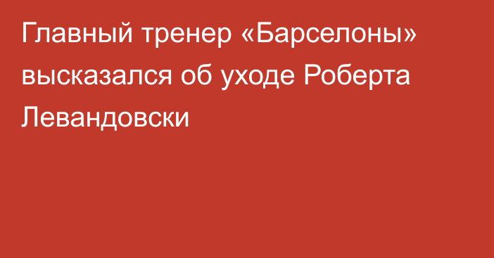 Главный тренер «Барселоны» высказался об уходе Роберта Левандовски