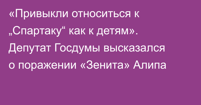 «Привыкли относиться к „Спартаку“ как к детям». Депутат Госдумы высказался о поражении «Зенита» Алипа