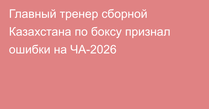 Главный тренер сборной Казахстана по боксу признал ошибки на ЧА-2026