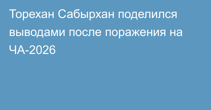 Торехан Сабырхан поделился выводами после поражения на ЧА-2026