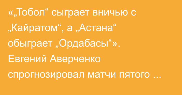 «„Тобол“ сыграет вничью с „Кайратом“, а „Астана“ обыграет „Ордабасы“». Евгений Аверченко спрогнозировал матчи пятого тура КПЛ