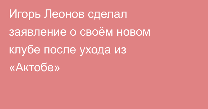 Игорь Леонов сделал заявление о своём новом клубе после ухода из «Актобе»