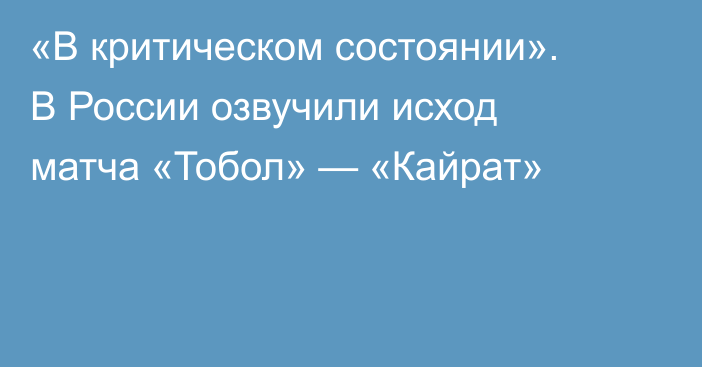 «В критическом состоянии». В России озвучили исход матча «Тобол» — «Кайрат»