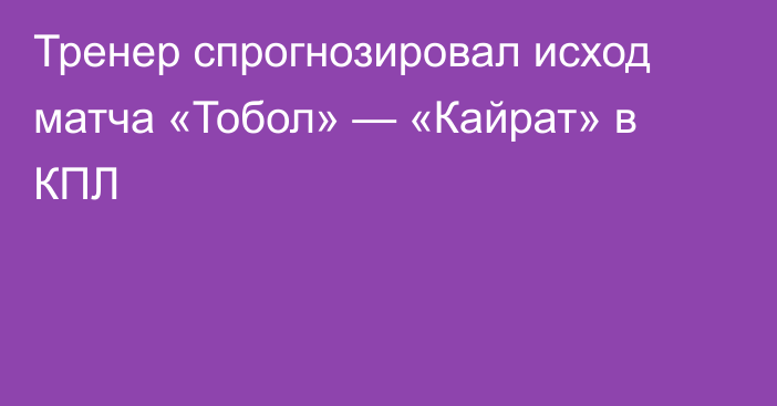 Тренер спрогнозировал исход матча «Тобол» — «Кайрат» в КПЛ