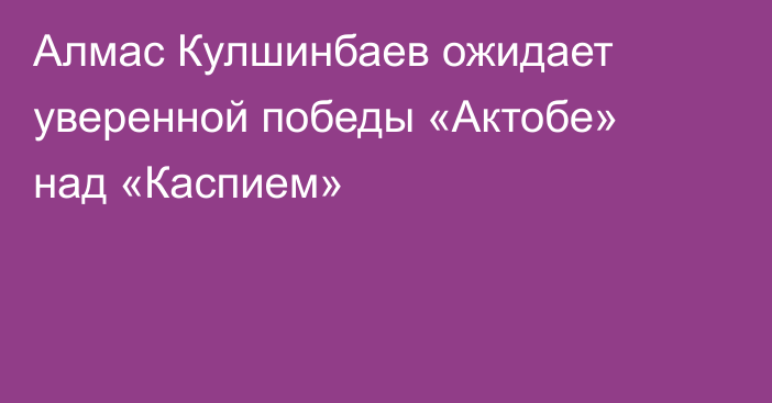 Алмас Кулшинбаев ожидает уверенной победы «Актобе» над «Каспием»