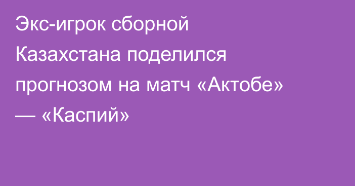 Экс-игрок сборной Казахстана поделился прогнозом на матч «Актобе» — «Каспий»