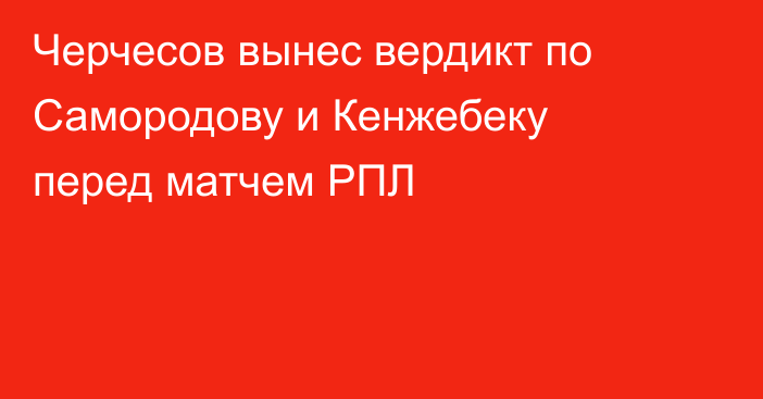 Черчесов вынес вердикт по Самородову и Кенжебеку перед матчем РПЛ