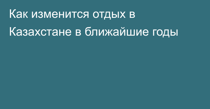 Как изменится отдых в Казахстане в ближайшие годы