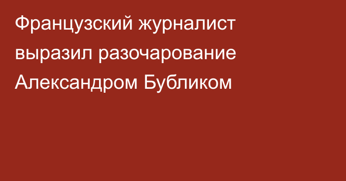 Французский журналист выразил разочарование Александром Бубликом