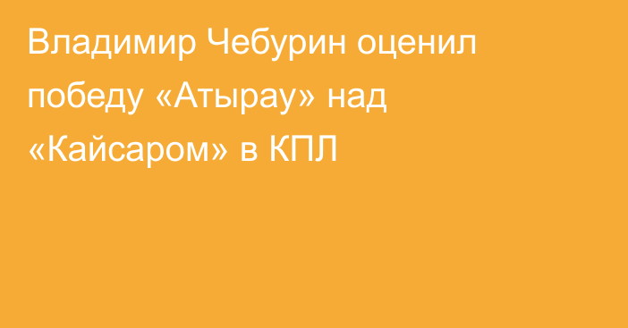 Владимир Чебурин оценил победу «Атырау» над «Кайсаром» в КПЛ