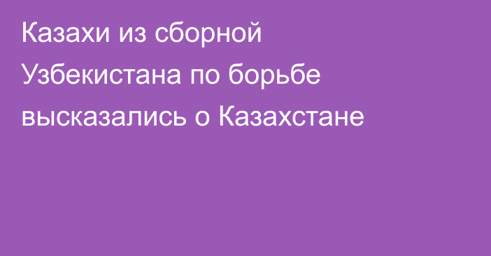 Казахи из сборной Узбекистана по борьбе высказались о Казахстане