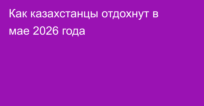 Как казахстанцы отдохнут в мае 2026 года